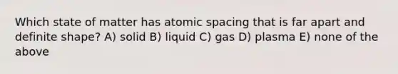 Which state of matter has atomic spacing that is far apart and definite shape? A) solid B) liquid C) gas D) plasma E) none of the above