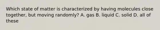 Which state of matter is characterized by having molecules close together, but moving randomly? A. gas B. liquid C. solid D. all of these