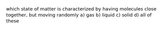 which state of matter is characterized by having molecules close together, but moving randomly a) gas b) liquid c) solid d) all of these