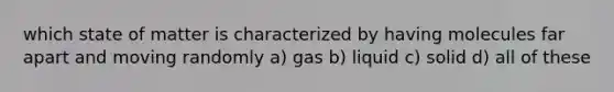 which state of matter is characterized by having molecules far apart and moving randomly a) gas b) liquid c) solid d) all of these