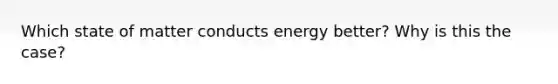 Which state of matter conducts energy better? Why is this the case?