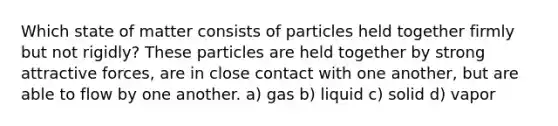 Which state of matter consists of particles held together firmly but not rigidly? These particles are held together by strong attractive forces, are in close contact with one another, but are able to flow by one another. a) gas b) liquid c) solid d) vapor