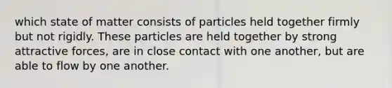 which state of matter consists of particles held together firmly but not rigidly. These particles are held together by strong attractive forces, are in close contact with one another, but are able to flow by one another.