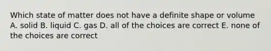 Which state of matter does not have a definite shape or volume A. solid B. liquid C. gas D. all of the choices are correct E. none of the choices are correct