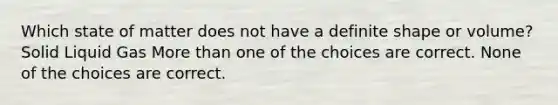 Which state of matter does not have a definite shape or volume? Solid Liquid Gas More than one of the choices are correct. None of the choices are correct.