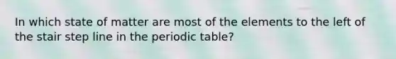 In which state of matter are most of the elements to the left of the stair step line in the periodic table?