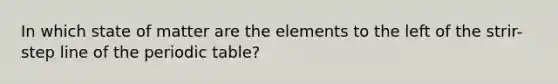 In which state of matter are the elements to the left of the strir-step line of the periodic table?