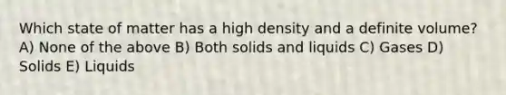 Which state of matter has a high density and a definite volume? A) None of the above B) Both solids and liquids C) Gases D) Solids E) Liquids