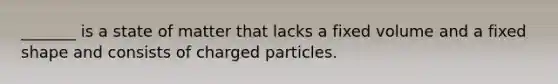 _______ is a state of matter that lacks a fixed volume and a fixed shape and consists of charged particles.