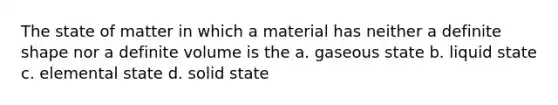 The state of matter in which a material has neither a definite shape nor a definite volume is the a. gaseous state b. liquid state c. elemental state d. solid state