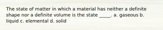 The state of matter in which a material has neither a definite shape nor a definite volume is the state _____. a. gaseous b. liquid c. elemental d. solid