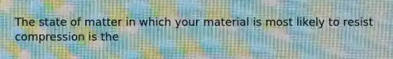 The state of matter in which your material is most likely to resist compression is the