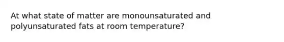 At what state of matter are monounsaturated and polyunsaturated fats at room temperature?