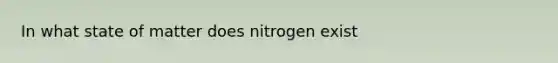 In what state of matter does nitrogen exist