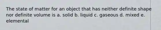 The state of matter for an object that has neither definite shape nor definite volume is a. solid b. liquid c. gaseous d. mixed e. elemental