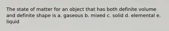 The state of matter for an object that has both definite volume and definite shape is a. gaseous b. mixed c. solid d. elemental e. liquid