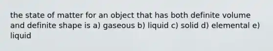 the state of matter for an object that has both definite volume and definite shape is a) gaseous b) liquid c) solid d) elemental e) liquid