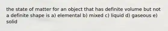 the state of matter for an object that has definite volume but not a definite shape is a) elemental b) mixed c) liquid d) gaseous e) solid