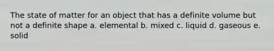 The state of matter for an object that has a definite volume but not a definite shape a. elemental b. mixed c. liquid d. gaseous e. solid