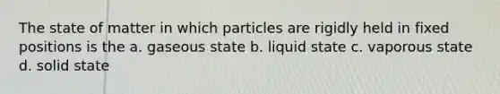 The state of matter in which particles are rigidly held in fixed positions is the a. gaseous state b. liquid state c. vaporous state d. solid state