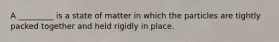 A _________ is a state of matter in which the particles are tightly packed together and held rigidly in place.