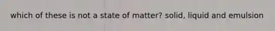 which of these is not a state of matter? solid, liquid and emulsion