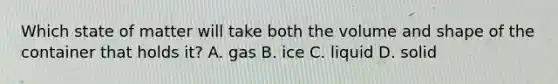 Which state of matter will take both the volume and shape of the container that holds it? A. gas B. ice C. liquid D. solid