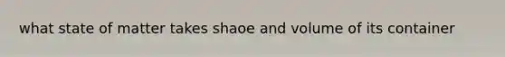 what state of matter takes shaoe and volume of its container