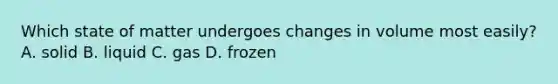 Which state of matter undergoes changes in volume most easily? A. solid B. liquid C. gas D. frozen