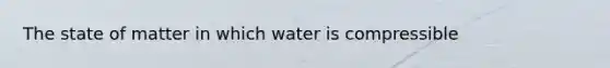 The state of matter in which water is compressible