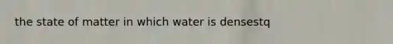 the state of matter in which water is densestq