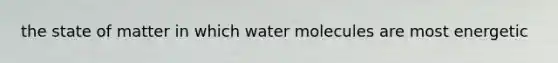 the state of matter in which water molecules are most energetic