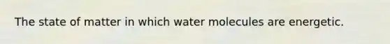 The state of matter in which water molecules are energetic.