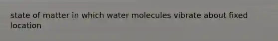 state of matter in which water molecules vibrate about fixed location