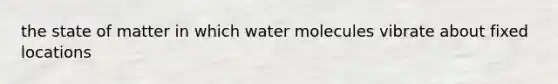 the state of matter in which water molecules vibrate about fixed locations