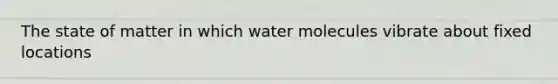 The state of matter in which water molecules vibrate about fixed locations