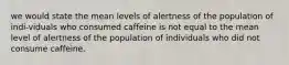 we would state the mean levels of alertness of the population of indi-viduals who consumed caffeine is not equal to the mean level of alertness of the population of individuals who did not consume caffeine.