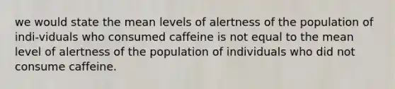 we would state the mean levels of alertness of the population of indi-viduals who consumed caffeine is not equal to the mean level of alertness of the population of individuals who did not consume caffeine.