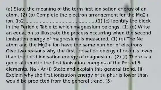 (a) State the meaning of the term first ionisation energy of an atom. (2) (b) Complete the electron arrangement for the Mg2+ ion. 1s2..................................................(1) (c) Identify the block in the Periodic Table to which magnesium belongs. (1) (d) Write an equation to illustrate the process occurring when the second ionisation energy of magnesium is measured. (1) (e) The Ne atom and the Mg2+ ion have the same number of electrons. Give two reasons why the first ionisation energy of neon is lower than the third ionisation energy of magnesium. (2) (f) There is a general trend in the first ionisation energies of the Period 3 elements, Na - Ar (i) State and explain this general trend. (ii) Explain why the first ionisation energy of sulphur is lower than would be predicted from the general trend. (5)