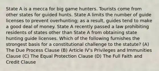 State A is a mecca for big game hunters. Tourists come from other states for guided hunts. State A limits the number of guide licenses to prevent overhunting; as a result, guides tend to make a good deal of money. State A recently passed a law prohibiting residents of states other than State A from obtaining state hunting guide licenses. Which of the following furnishes the strongest basis for a constitutional challenge to the statute? (A) The Due Process Clause (B) Article IV's Privileges and Immunities Clause (C) The Equal Protection Clause (D) The Full Faith and Credit Clause