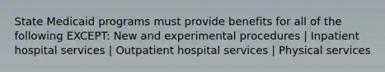 State Medicaid programs must provide benefits for all of the following EXCEPT: New and experimental procedures | Inpatient hospital services | Outpatient hospital services | Physical services