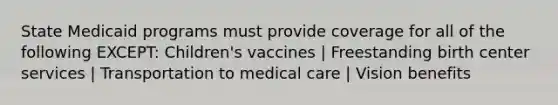 State Medicaid programs must provide coverage for all of the following EXCEPT: Children's vaccines | Freestanding birth center services | Transportation to medical care | Vision benefits