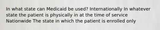 In what state can Medicaid be used? Internationally In whatever state the patient is physically in at the time of service Nationwide The state in which the patient is enrolled only