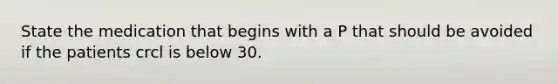 State the medication that begins with a P that should be avoided if the patients crcl is below 30.