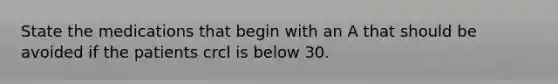 State the medications that begin with an A that should be avoided if the patients crcl is below 30.