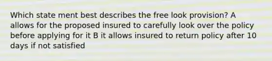 Which state ment best describes the free look provision? A allows for the proposed insured to carefully look over the policy before applying for it B it allows insured to return policy after 10 days if not satisfied