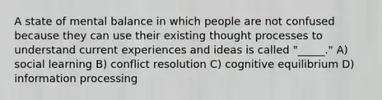 A state of mental balance in which people are not confused because they can use their existing thought processes to understand current experiences and ideas is called "_____." A) social learning B) conflict resolution C) cognitive equilibrium D) information processing