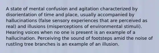 A state of mental confusion and agitation characterized by disorientation of time and place, usually accompanied by hallucinations (false sensory experiences that are perceived as real) and illusions (misperceptions of environmental stimuli). Hearing voices when no one is present is an example of a hallucination. Perceiving the sound of footsteps amid the noise of rustling tree branches is an example of an illusion.