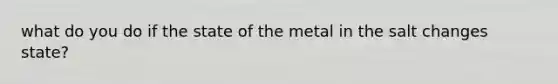 what do you do if the state of the metal in the salt changes state?