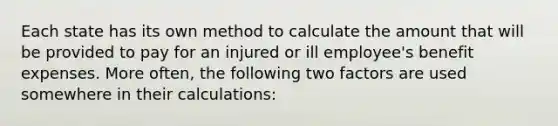 Each state has its own method to calculate the amount that will be provided to pay for an injured or ill employee's benefit expenses. More often, the following two factors are used somewhere in their calculations: